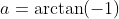 a=\arctan(-1)