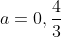 a=0,\frac{4}{3}