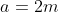 a=2m