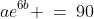 ae^{6b} \:=\:90