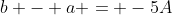b - a = -5A