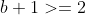 b+1>=2