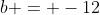 b = -12