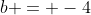 b = -4