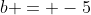 b = -5