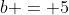 b = 5