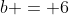 b = 6