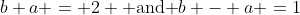 b+a = 2 \mbox{ and }b - a =1