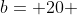 b= 20 