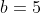 b=5