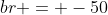 br = -50