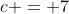 c = 7
