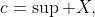 c=\sup X,