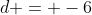 d = -6