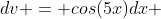 dv = cos(5x)dx 