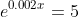e^{0.002x}=5