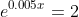 e^{0.005x}=2