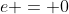 e = 0