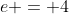 e = 4