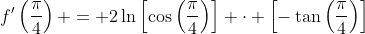 f'\left(\frac{\pi}{4}\right) = 2\ln\left[\cos\left(\frac{\pi}{4}\right)\right] \cdot \left[-\tan\left(\frac{\pi}{4}\right)\right]