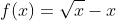 f(x)=\sqrt{x}-x
