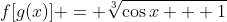 f[g(x)] = \sqrt[3]{\cos{x} + 1}