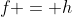 f = h