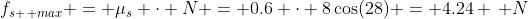 f_{s \, max} = \mu_s \cdot N = 0.6 \cdot 8\cos(28) = 4.24 \, N