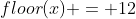 floor(x) = 12
