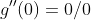 g''(0)=0/0