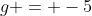 g = -5