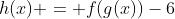 h(x) = f(g(x))-6