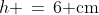 h \,=\,6\text{ cm}