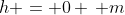 h = 0 \, m