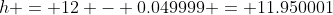 h = 12 - 0.049999 = 11.950001