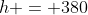 h = 380