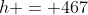 h = 467