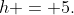 h = 5.
