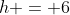 h = 6