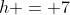 h = 7