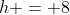 h = 8