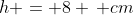 h = 8 \, cm