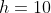 h=10