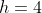 h=4