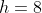 h=8