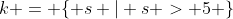 k = \{ s | s > 5 \}