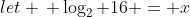 let \, \log_2 {16} = x