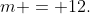 m = 12.