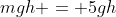 mgh = 5gh