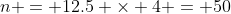 n = 12.5 \times 4 = 50